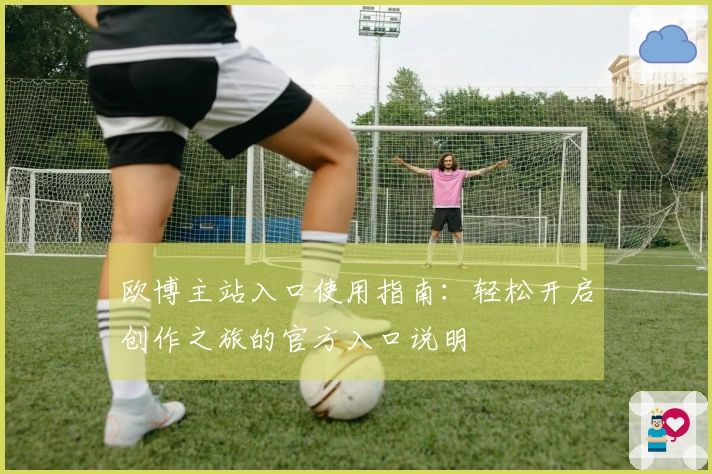 欧博主站入口使用指南：轻松开启创作之旅的官方入口说明