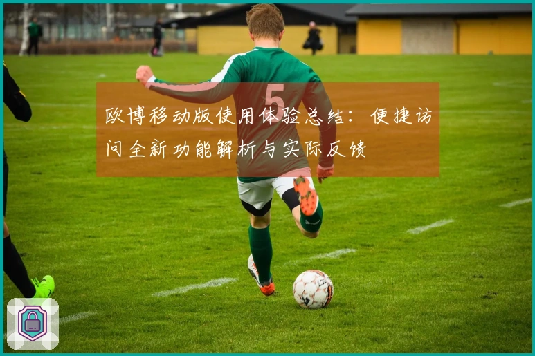 欧博移动版使用体验总结：便捷访问全新功能解析与实际反馈